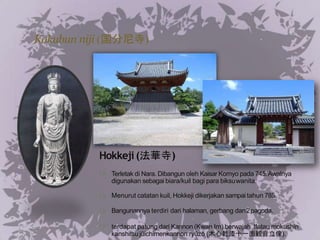 Kokubun niji (国分尼寺)
Hokkeji(法華寺)
Terletak di Nara. Dibangun oleh Kaisar Komyo pada 745.Awalnya
digunakan sebagai biara/kuil bagi para biksuwanita.
Menurut catatan kuil, Hokkeji dikerjakan sampai tahun 785.
Bangunannya terdiri dari halaman, gerbang dan2pagoda.
terdapat patung dari Kannon (Kwan Im) berwajah 1
1atau mokushin
kanshitsujūichimenkannon ryūzō (木心乾漆十一面観音立像).
 