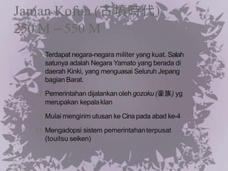 Jaman Kofun (古墳時代)
250 M – 550 M
Terdapat negara-negara militer yang kuat. Salah
satunya adalah Negara Yamato yang berada di
daerah Kinki, yang menguasai Seluruh Jepang
bagian Barat.
Pemerintahan dijalankan oleh gozoku (豪族) yg
merupakan kepalaklan
Mulai mengirim utusan ke Cinapada abad ke-4
Mengadopsi sistem pemerintahanterpusat
(touitsu seiken)
 