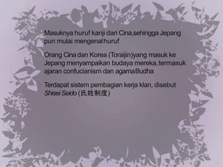 Masuknya huruf kanji dari Cina,sehingga Jepang
pun mulai mengenalhuruf
Orang Cinadan Korea (Toraijin)yang masuk ke
Jepang menyampaikan budaya mereka,termasuk
ajaran confucianism dan agamaBudha
Terdapat sistem pembagian kerja klan, disebut
ShiseiSeido (氏姓制度)
 