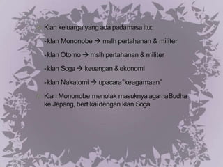 Klan keluarga yang ada padamasa itu:
-klan Mononobe  mslh pertahanan & militer
-klan Otomo  mslh pertahanan & militer
-klan Soga  keuangan &ekonomi
-klan Nakatomi  upacara”keagamaan”
Klan Mononobe menolak masuknya agamaBudha
ke Jepang, bertikaidengan klan Soga
 