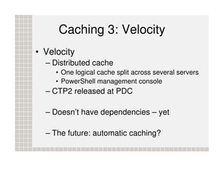 Caching 3: Velocity
• Velocity
  – Distributed cache
     • One logical cache split across several servers
     • PowerShell management console
  – CTP2 released at PDC

  – Doesn’t have dependencies – yet

  – The future: automatic caching?
 