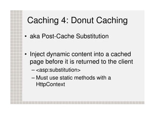 Caching 4: Donut Caching
• aka Post-Cache Substitution

• Inject dynamic content into a cached
  page before it is returned to the client
  – <asp:substitution>
  – Must use static methods with a
    HttpContext
 