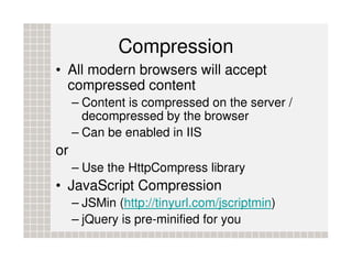 Compression
• All modern browsers will accept
  compressed content
     – Content is compressed on the server /
       decompressed by the browser
     – Can be enabled in IIS
or
     – Use the HttpCompress library
• JavaScript Compression
     – JSMin (http://tinyurl.com/jscriptmin)
     – jQuery is pre-minified for you
 