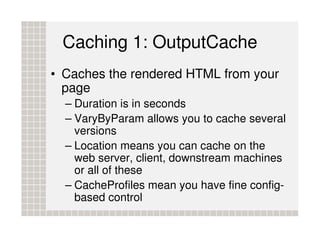 Caching 1: OutputCache
• Caches the rendered HTML from your
  page
  – Duration is in seconds
  – VaryByParam allows you to cache several
    versions
  – Location means you can cache on the
    web server, client, downstream machines
    or all of these
  – CacheProfiles mean you have fine config-
    based control
 