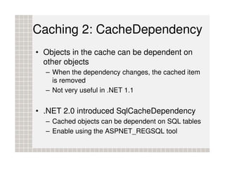 Caching 2: CacheDependency
• Objects in the cache can be dependent on
  other objects
  – When the dependency changes, the cached item
    is removed
  – Not very useful in .NET 1.1


• .NET 2.0 introduced SqlCacheDependency
  – Cached objects can be dependent on SQL tables
  – Enable using the ASPNET_REGSQL tool
 