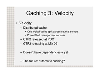 Caching 3: Velocity
• Velocity
  – Distributed cache
     • One logical cache split across several servers
     • PowerShell management console
  – CTP2 released at PDC
  – CTP3 releasing at Mix 09

  – Doesn’t have dependencies – yet

  – The future: automatic caching?
 
