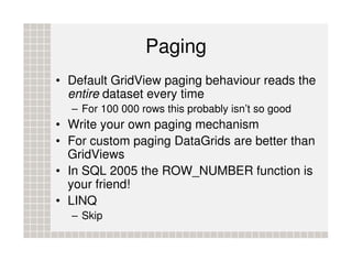 Paging
• Default GridView paging behaviour reads the
  entire dataset every time
  – For 100 000 rows this probably isn’t so good
• Write your own paging mechanism
• For custom paging DataGrids are better than
  GridViews
• In SQL 2005 the ROW_NUMBER function is
  your friend!
• LINQ
  – Skip
 