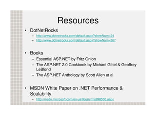 Resources
• DotNetRocks
  – http://www.dotnetrocks.com/default.aspx?showNum=24
  – http://www.dotnetrocks.com/default.aspx?showNum=367



• Books
  – Essential ASP.NET by Fritz Onion
  – The ASP.NET 2.0 Cookbook by Michael Gittel & Geoffrey
    LeBlond
  – The ASP.NET Anthology by Scott Allen et al


• MSDN White Paper on .NET Performance &
  Scalability
  – http://msdn.microsoft.com/en-us/library/ms998530.aspx
 