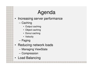 Agenda
• Increasing server performance
  – Caching
     •   Output caching
     •   Object caching
     •   Donut caching
     •   Velocity
  – Paging
• Reducing network loads
  – Managing ViewState
  – Compression
• Load Balancing
 