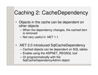 Caching 2: CacheDependency
• Objects in the cache can be dependent on
  other objects
  – When the dependency changes, the cached item
    is removed
  – Not very useful in .NET 1.1

• .NET 2.0 introduced SqlCacheDependency
  – Cached objects can be dependent on SQL tables
  – Enable using the ASPNET_REGSQL tool
  – Or programmatically with the
    SqlCacheDependencyAdmin object
 