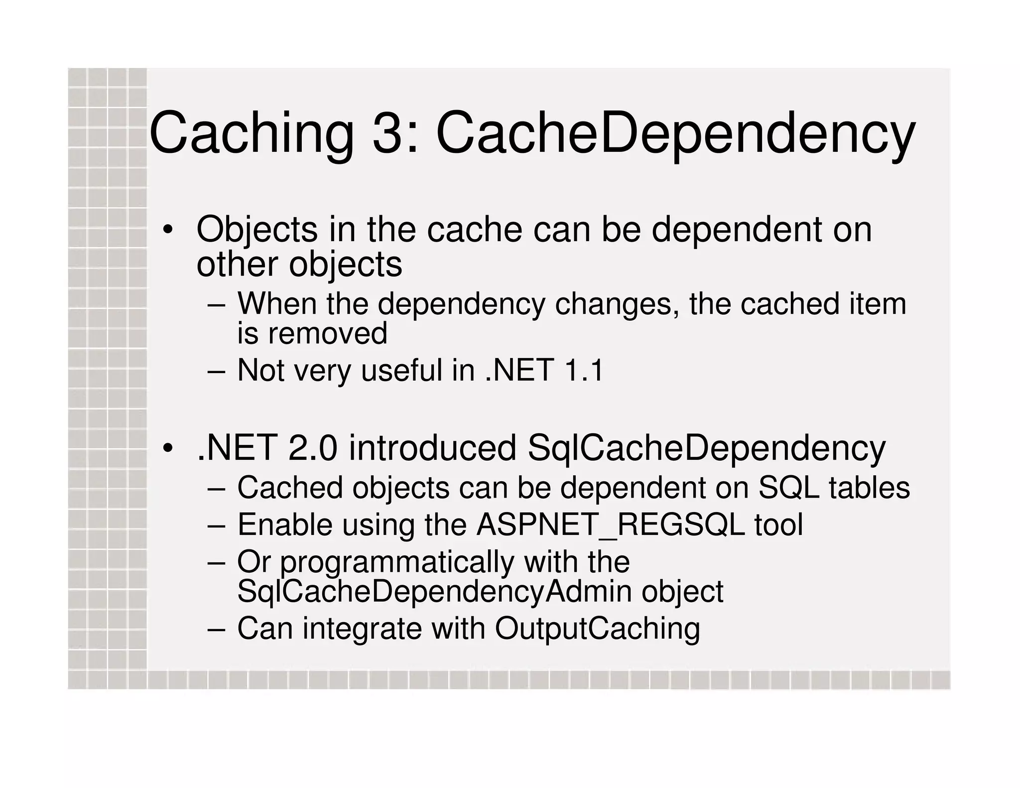 Caching 3: CacheDependency • Objects in the cache can be dependent on other objects – When the dependency changes, the cached item is removed – Not very useful in .NET 1.1 • .NET 2.0 introduced SqlCacheDependency – Cached objects can be dependent on SQL tables – Enable using the ASPNET_REGSQL tool – Or programmatically with the SqlCacheDependencyAdmin object – Can integrate with OutputCaching 