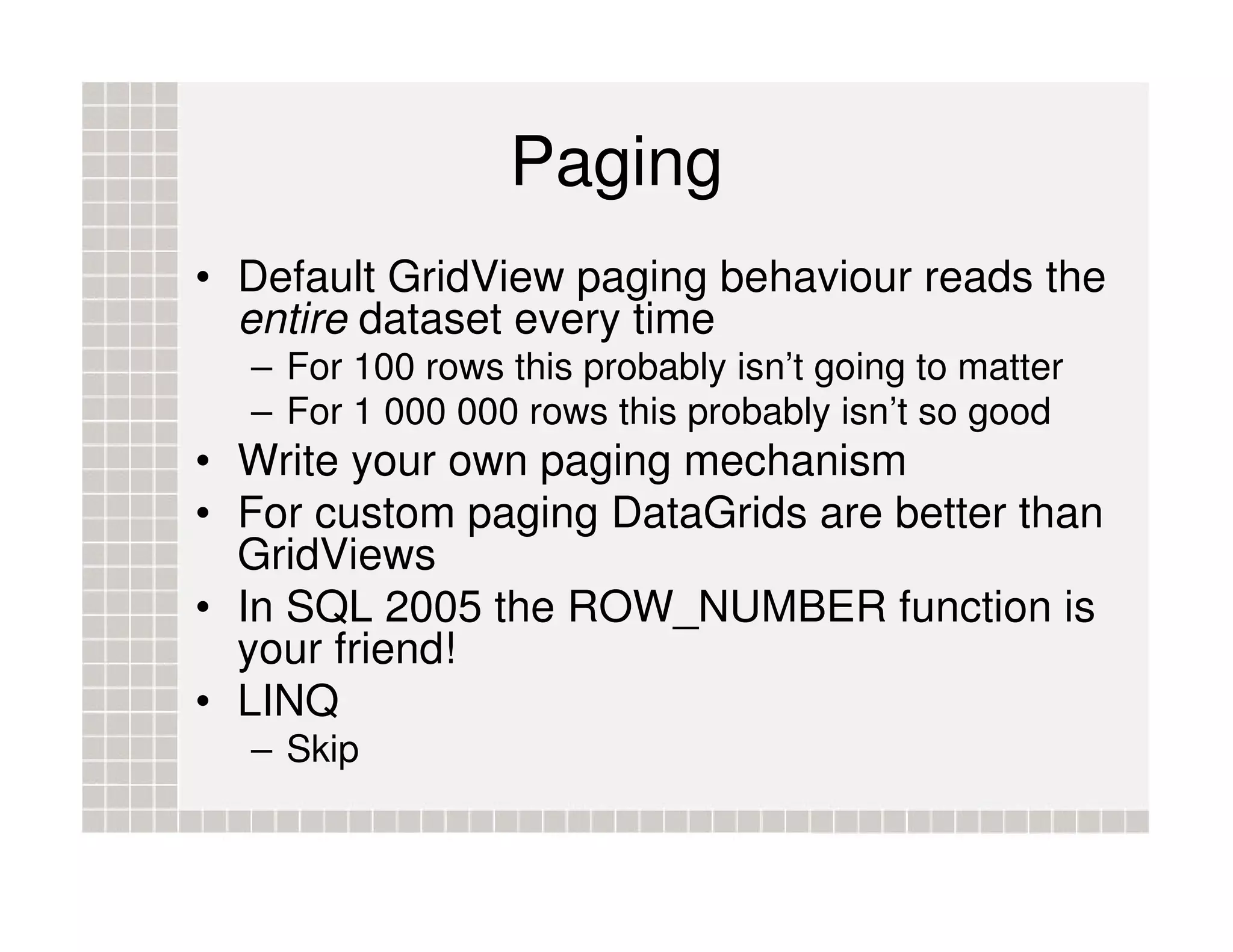 Paging • Default GridView paging behaviour reads the entire dataset every time – For 100 rows this probably isn’t going to matter – For 1 000 000 rows this probably isn’t so good • Write your own paging mechanism • For custom paging DataGrids are better than GridViews • In SQL 2005 the ROW_NUMBER function is your friend! • LINQ – Skip 