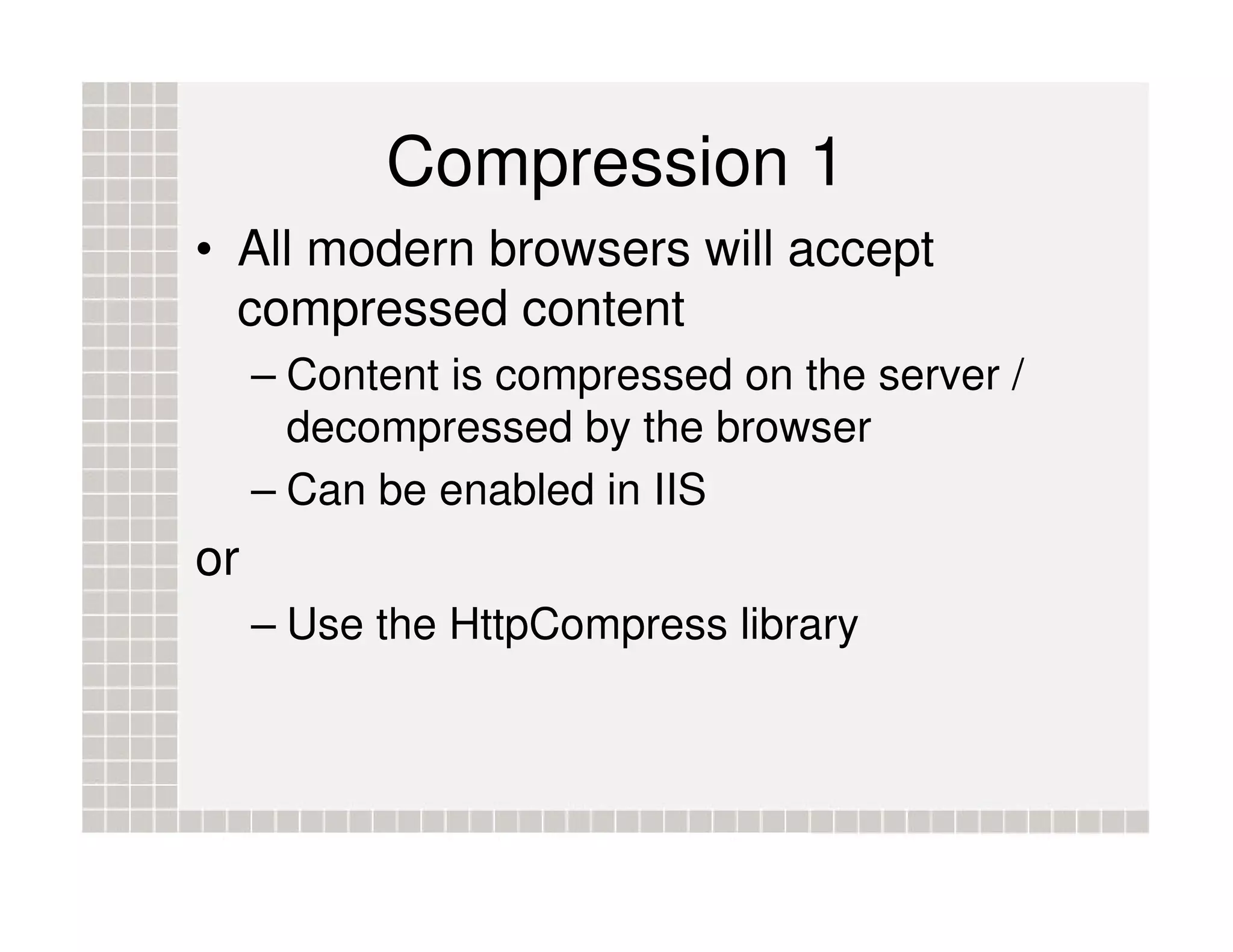 Compression 1 • All modern browsers will accept compressed content – Content is compressed on the server / decompressed by the browser – Can be enabled in IIS or – Use the HttpCompress library 