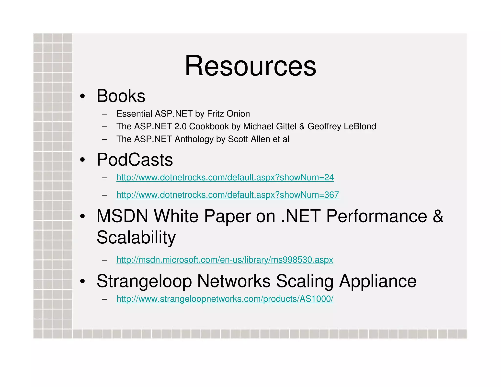 Resources • Books – Essential ASP.NET by Fritz Onion – The ASP.NET 2.0 Cookbook by Michael Gittel & Geoffrey LeBlond – The ASP.NET Anthology by Scott Allen et al • PodCasts – http://www.dotnetrocks.com/default.aspx?showNum=24 – http://www.dotnetrocks.com/default.aspx?showNum=367 • MSDN White Paper on .NET Performance & Scalability – http://msdn.microsoft.com/en-us/library/ms998530.aspx • Strangeloop Networks Scaling Appliance – http://www.strangeloopnetworks.com/products/AS1000/ 