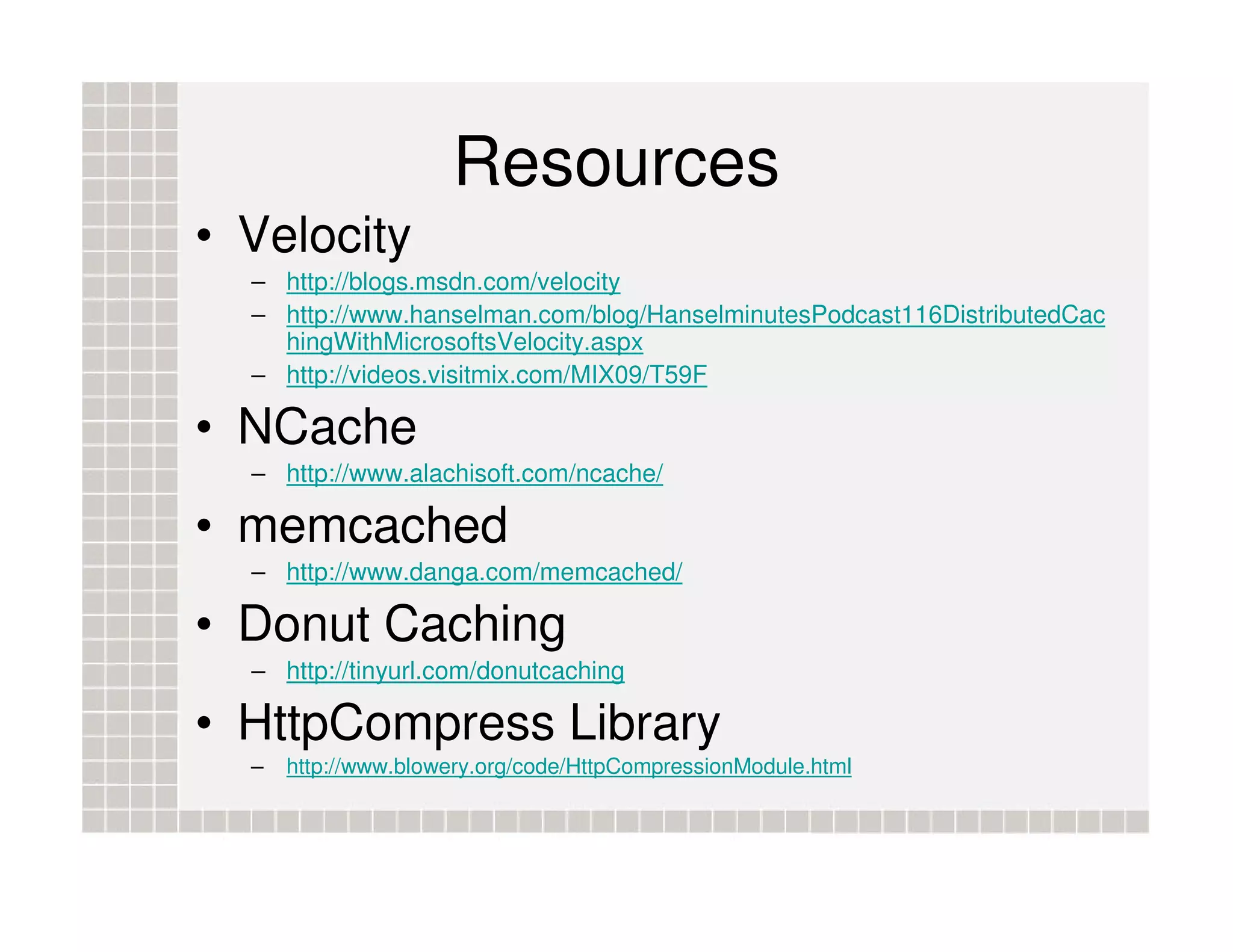 Resources • Velocity – http://blogs.msdn.com/velocity – http://www.hanselman.com/blog/HanselminutesPodcast116DistributedCac hingWithMicrosoftsVelocity.aspx – http://videos.visitmix.com/MIX09/T59F • NCache – http://www.alachisoft.com/ncache/ • memcached – http://www.danga.com/memcached/ • Donut Caching – http://tinyurl.com/donutcaching • HttpCompress Library – http://www.blowery.org/code/HttpCompressionModule.html 
