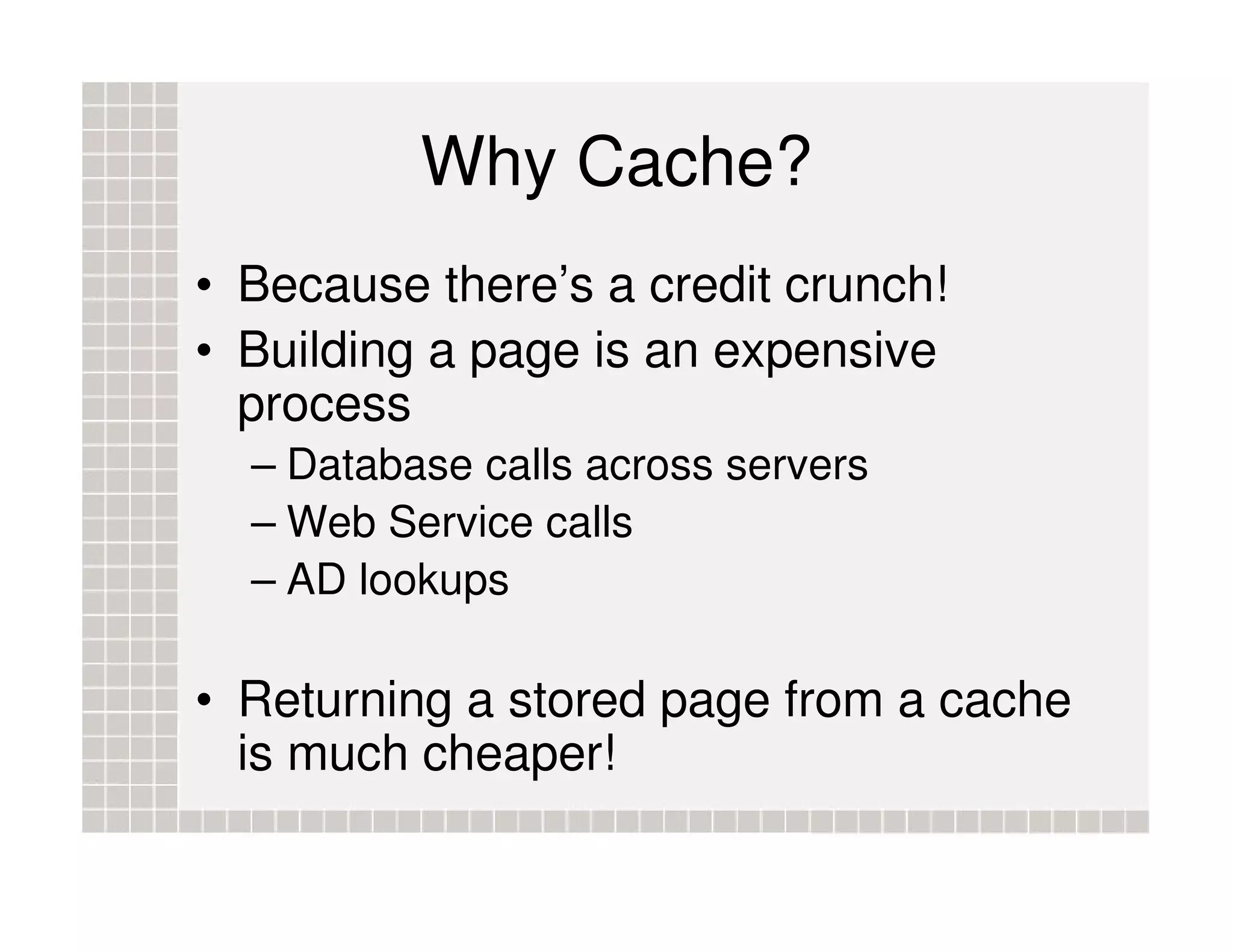Why Cache? • Because there’s a credit crunch! • Building a page is an expensive process – Database calls across servers – Web Service calls – AD lookups • Returning a stored page from a cache is much cheaper! 
