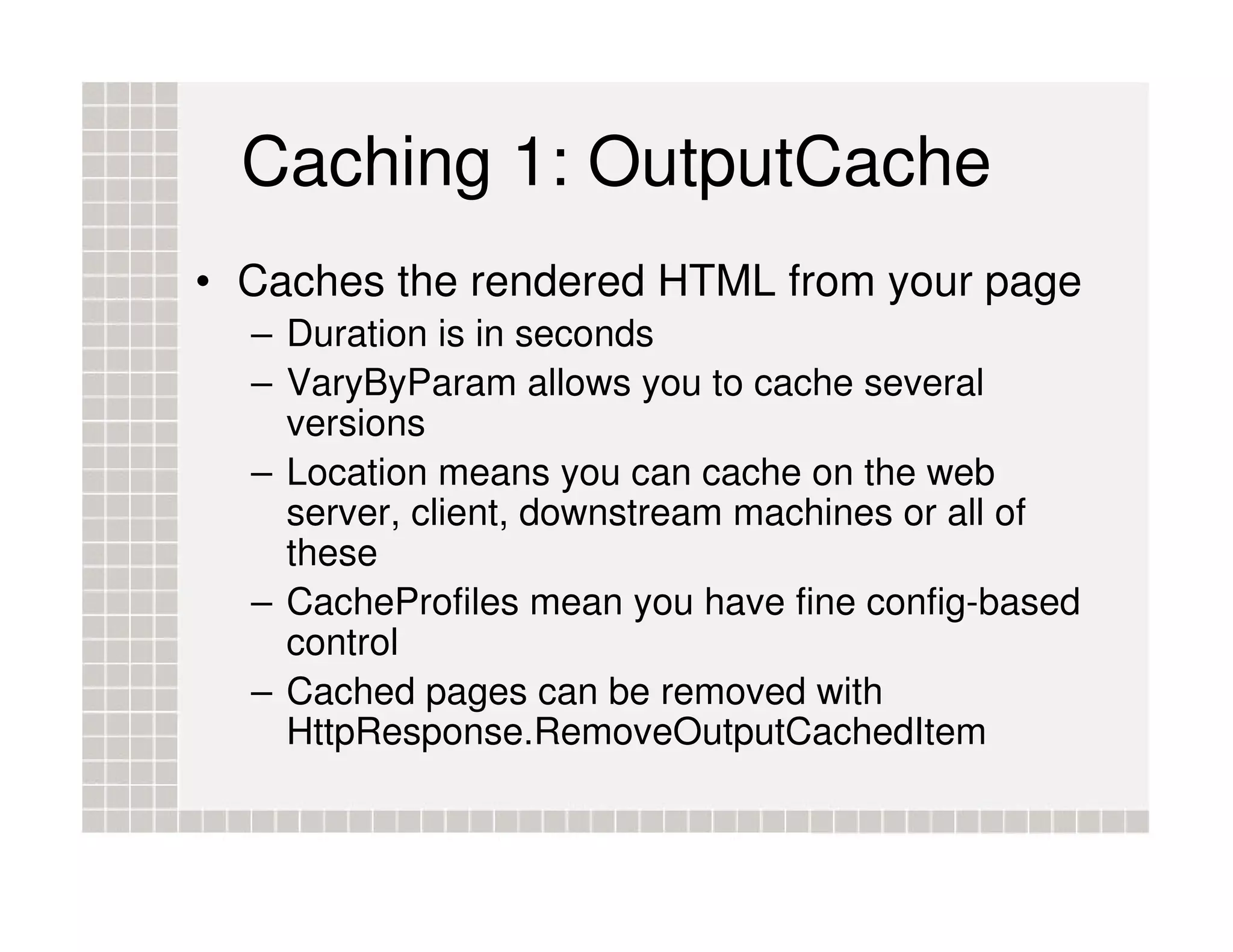 Caching 1: OutputCache • Caches the rendered HTML from your page – Duration is in seconds – VaryByParam allows you to cache several versions – Location means you can cache on the web server, client, downstream machines or all of these – CacheProfiles mean you have fine config-based control – Cached pages can be removed with HttpResponse.RemoveOutputCachedItem 