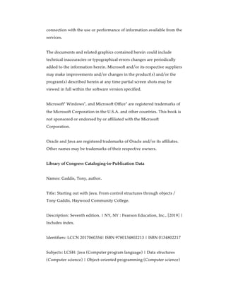 connection with the use or performance of information available from the
services.
The documents and related graphics contained herein could include
technical inaccuracies or typographical errors changes are periodically
added to the information herein. Microsoft and/or its respective suppliers
may make improvements and/or changes in the product(s) and/or the
program(s) described herein at any time partial screen shots may be
viewed in full within the software version specified.
Microsoft Windows , and Microsoft Office are registered trademarks of
the Microsoft Corporation in the U.S.A. and other countries. This book is
not sponsored or endorsed by or affiliated with the Microsoft
Corporation.
Oracle and Java are registered trademarks of Oracle and/or its affiliates.
Other names may be trademarks of their respective owners.
Library of Congress Cataloging-in-Publication Data
Names: Gaddis, Tony, author.
Title: Starting out with Java. From control structures through objects /
Tony Gaddis, Haywood Community College.
Description: Seventh edition. | NY, NY : Pearson Education, Inc., [2019] |
Includes index.
Identifiers: LCCN 2017060354| ISBN 9780134802213 | ISBN 0134802217
Subjects: LCSH: Java (Computer program language) | Data structures
(Computer science) | Object-oriented programming (Computer science)
® ® ®
 