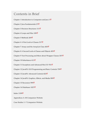 Contents in Brief
Chapter 1 Introduction to Computers and Java 1
Chapter 2 Java Fundamentals 27
Chapter 3 Decision Structures 111
Chapter 4 Loops and Files 189
Chapter 5 Methods 269
Chapter 6 A First Look at Classes 317
Chapter 7 Arrays and the ArrayList Class 403
Chapter 8 A Second Look at Classes and Objects 493
Chapter 9 Text Processing and More about Wrapper Classes 557
Chapter 10 Inheritance 611
Chapter 11 Exceptions and Advanced File I/O 701
Chapter 12 JavaFX: GUI Programming and Basic Controls 759
Chapter 13 JavaFX: Advanced Controls 823
Chapter 14 JavaFX: Graphics, Effects, and Media 909
Chapter 15 Recursion 999
Chapter 16 Databases 1027
Index 1109
Appendices A–M Companion Website
Case Studies 1–7 Companion Website

















 
