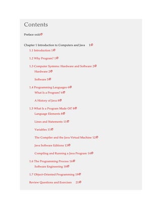 Contents
Preface xxiii
Chapter 1 Introduction to Computers and Java 1
1.1 Introduction 1
1.2 Why Program? 1
1.3 Computer Systems: Hardware and Software 2
Hardware 2
Software 5
1.4 Programming Languages 6
What Is a Program? 6
A History of Java 8
1.5 What Is a Program Made Of? 8
Language Elements 8
Lines and Statements 11
Variables 11
The Compiler and the Java Virtual Machine 12
Java Software Editions 13
Compiling and Running a Java Program 14
1.6 The Programming Process 16
Software Engineering 18
1.7 Object-Oriented Programming 19
Review Questions and Exercises 21





















 