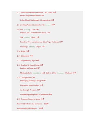 2.7 Conversion between Primitive Data Types 65
Mixed Integer Operations 67
Other Mixed Mathematical Expressions 68
2.8 Creating Named Constants with final 69
2.9 The String Class 70
Objects Are Created from Classes 71
The String Class 71
Primitive Type Variables and Class Type Variables 71
Creating a String Object 72
2.10 Scope 76
2.11 Comments 78
2.12 Programming Style 83
2.13 Reading Keyboard Input 85
Reading a Character 89
Mixing Calls to nextLine with Calls to Other Scanner Methods 89
2.14 Dialog Boxes 93
Displaying Message Dialogs 93
Displaying Input Dialogs 94
An Example Program 94
Converting String Input to Numbers 96
2.15 Common Errors to Avoid 99
Review Questions and Exercises 100
Programming Challenges 106























 