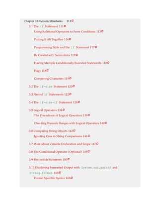 Chapter 3 Decision Structures 111
3.1 The if Statement 111
Using Relational Operators to Form Conditions 113
Putting It All Together 114
Programming Style and the if Statement 117
Be Careful with Semicolons 117
Having Multiple Conditionally Executed Statements 118
Flags 118
Comparing Characters 119
3.2 The if-else Statement 120
3.3 Nested if Statements 122
3.4 The if-else-if Statement 128
3.5 Logical Operators 134
The Precedence of Logical Operators 139
Checking Numeric Ranges with Logical Operators 140
3.6 Comparing String Objects 142
Ignoring Case in String Comparisons 146
3.7 More about Variable Declaration and Scope 147
3.8 The Conditional Operator (Optional) 149
3.9 The switch Statement 150
3.10 Displaying Formatted Output with System.out.printf and
String.format 160
Format Specifier Syntax 163






















 