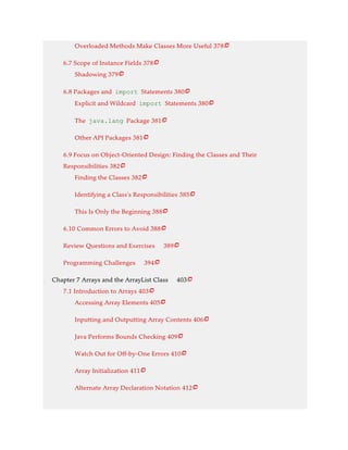 Overloaded Methods Make Classes More Useful 378
6.7 Scope of Instance Fields 378
Shadowing 379
6.8 Packages and import Statements 380
Explicit and Wildcard import Statements 380
The java.lang Package 381
Other API Packages 381
6.9 Focus on Object-Oriented Design: Finding the Classes and Their
Responsibilities 382
Finding the Classes 382
Identifying a Class’s Responsibilities 385
This Is Only the Beginning 388
6.10 Common Errors to Avoid 388
Review Questions and Exercises 389
Programming Challenges 394
Chapter 7 Arrays and the ArrayList Class 403
7.1 Introduction to Arrays 403
Accessing Array Elements 405
Inputting and Outputting Array Contents 406
Java Performs Bounds Checking 409
Watch Out for Off-by-One Errors 410
Array Initialization 411
Alternate Array Declaration Notation 412






















 