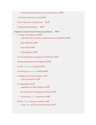 Using the Diamond Operator for Type Inference 480
7.14 Common Errors to Avoid 481
Review Questions and Exercises 481
Programming Challenges 486
Chapter 8 A Second Look at Classes and Objects 493
8.1 Static Class Members 493
A Quick Review of Instance Fields and Instance Methods 493
Static Members 494
Static Fields 494
Static Methods 497
8.2 Passing Objects as Arguments to Methods 500
8.3 Returning Objects from Methods 503
8.4 The toString Method 505
8.5 Writing an equals Method 509
8.6 Methods That Copy Objects 512
Copy Constructors 514
8.7 Aggregation 515
Aggregation in UML Diagrams 523
Security Issues with Aggregate Classes 523
Avoid Using null References 525
8.8 The this Reference Variable 528
Using this to Overcome Shadowing 529






















 