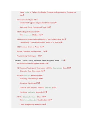Using this to Call an Overloaded Constructor from Another Constructor
530
8.9 Enumerated Types 531
Enumerated Types Are Specialized Classes 532
Switching On an Enumerated Type 538
8.10 Garbage Collection 540
The finalize Method 542
8.11 Focus on Object-Oriented Design: Class Collaboration 542
Determining Class Collaborations with CRC Cards 545
8.12 Common Errors to Avoid 546
Review Questions and Exercises 547
Programming Challenges 551
Chapter 9 Text Processing and More about Wrapper Classes 557
9.1 Introduction to Wrapper Classes 557
9.2 Character Testing and Conversion with the Character Class 558
Character Case Conversion 563
9.3 More String Methods 566
Searching for Substrings 566
Extracting Substrings 572
Methods That Return a Modified String 576
The Static valueOf Methods 577
9.4 The StringBuilder Class 579
The StringBuilder Constructors 580
Other StringBuilder Methods 581























 