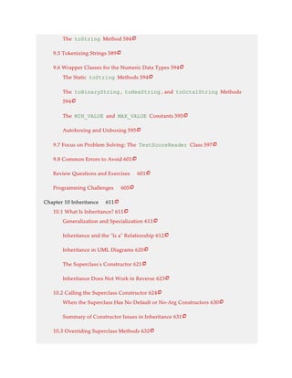 The toString Method 584
9.5 Tokenizing Strings 589
9.6 Wrapper Classes for the Numeric Data Types 594
The Static toString Methods 594
The toBinaryString , toHexString , and toOctalString Methods
594
The MIN_VALUE and MAX_VALUE Constants 595
Autoboxing and Unboxing 595
9.7 Focus on Problem Solving: The TestScoreReader Class 597
9.8 Common Errors to Avoid 601
Review Questions and Exercises 601
Programming Challenges 605
Chapter 10 Inheritance 611
10.1 What Is Inheritance? 611
Generalization and Specialization 611
Inheritance and the “Is a” Relationship 612
Inheritance in UML Diagrams 620
The Superclass’s Constructor 621
Inheritance Does Not Work in Reverse 623
10.2 Calling the Superclass Constructor 624
When the Superclass Has No Default or No-Arg Constructors 630
Summary of Constructor Issues in Inheritance 631
10.3 Overriding Superclass Methods 632






















 