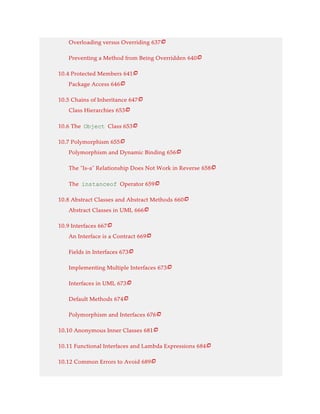 Overloading versus Overriding 637
Preventing a Method from Being Overridden 640
10.4 Protected Members 641
Package Access 646
10.5 Chains of Inheritance 647
Class Hierarchies 653
10.6 The Object Class 653
10.7 Polymorphism 655
Polymorphism and Dynamic Binding 656
The “Is-a” Relationship Does Not Work in Reverse 658
The instanceof Operator 659
10.8 Abstract Classes and Abstract Methods 660
Abstract Classes in UML 666
10.9 Interfaces 667
An Interface is a Contract 669
Fields in Interfaces 673
Implementing Multiple Interfaces 673
Interfaces in UML 673
Default Methods 674
Polymorphism and Interfaces 676
10.10 Anonymous Inner Classes 681
10.11 Functional Interfaces and Lambda Expressions 684
10.12 Common Errors to Avoid 689























 