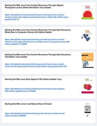 Starting Out With Java From Control Structures Through Objects
Powerpoint Lecture Slides 5th Edition Tony Gaddis
https://ebookbell.com/product/starting-out-with-java-from-control-
structures-through-objects-powerpoint-lecture-slides-5th-edition-tony-
gaddis-5106112
Starting Out With Java From Control Structures Through Data Structures
Whats New In Computer Science 4th Edition Gaddis
https://ebookbell.com/product/starting-out-with-java-from-control-
structures-through-data-structures-whats-new-in-computer-science-4th-
edition-gaddis-11164558
Starting Out With Java From Control Structures Through Data Structures
2nd Edition Tony Gaddis
https://ebookbell.com/product/starting-out-with-java-from-control-
structures-through-data-structures-2nd-edition-tony-gaddis-4671166
Starting Out With Java Early Objects Fifth Edition Gaddis Tony
https://ebookbell.com/product/starting-out-with-java-early-objects-
fifth-edition-gaddis-tony-21355090
Starting Out With Java 5 Lab Manual Diane Christen
https://ebookbell.com/product/starting-out-with-java-5-lab-manual-
diane-christen-5399056
 