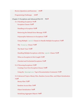 Review Questions and Exercises 690
Programming Challenges 696
Chapter 11 Exceptions and Advanced File I/O 701
11.1 Handling Exceptions 701
Exception Classes 702
Handling an Exception 703
Retrieving the Default Error Message 707
Polymorphic References to Exceptions 710
Using Multiple catch Clauses to Handle Multiple Exceptions 710
The finally Clause 718
The Stack Trace 720
Handling Multiple Exceptions with One catch Clause 721
When an Exception Is Not Caught 723
Checked and Unchecked Exceptions 724
11.2 Throwing Exceptions 725
Creating Your Own Exception Classes 728
Using the @exception Tag in Documentation Comments 731
11.3 Advanced Topics: Binary Files, Random Access Files, and Object Serialization
732
Binary Files 732
Random Access Files 739
Object Serialization 744
Serializing Aggregate Objects 748






















 
