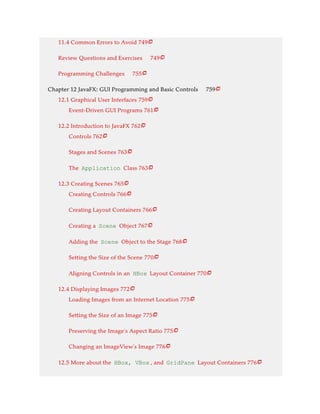 11.4 Common Errors to Avoid 749
Review Questions and Exercises 749
Programming Challenges 755
Chapter 12 JavaFX: GUI Programming and Basic Controls 759
12.1 Graphical User Interfaces 759
Event-Driven GUI Programs 761
12.2 Introduction to JavaFX 762
Controls 762
Stages and Scenes 763
The Application Class 763
12.3 Creating Scenes 765
Creating Controls 766
Creating Layout Containers 766
Creating a Scene Object 767
Adding the Scene Object to the Stage 768
Setting the Size of the Scene 770
Aligning Controls in an HBox Layout Container 770
12.4 Displaying Images 772
Loading Images from an Internet Location 775
Setting the Size of an Image 775
Preserving the Image’s Aspect Ratio 775
Changing an ImageView’s Image 776
12.5 More about the HBox, VBox , and GridPane Layout Containers 776























 