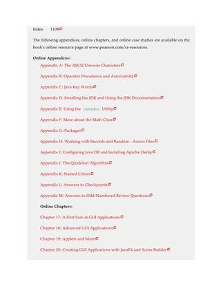 Index 1109
The following appendices, online chapters, and online case studies are available on the
book’s online resource page at www.pearson.com/cs-resources.
Online Appendices:
Appendix A: The ASCII/Unicode Characters
Appendix B: Operator Precedence and Associativity
Appendix C: Java Key Words
Appendix D: Installing the JDK and Using the JDK Documentation
Appendix E: Using the javadoc Utility
Appendix F: More about the Math Class
Appendix G: Packages
Appendix H: Working with Records and Random - Access Files
Appendix I: Configuring Java DB and Installing Apache Derby
Appendix J: The QuickSort Algorithm
Appendix K: Named Colors
Appendix L: Answers to Checkpoints
Appendix M: Answers to Odd-Numbered Review Questions
Online Chapters:
Chapter 17: A First look at GUI Applications
Chapter 18: Advanced GUI Applications
Chapter 19: Applets and More
Chapter 20: Creating GUI Applications with JavaFX and Scene Builder


















 