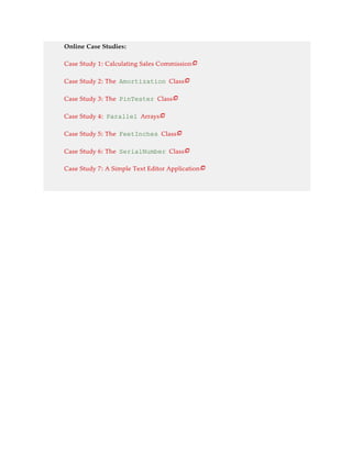 Online Case Studies:
Case Study 1: Calculating Sales Commission
Case Study 2: The Amortization Class
Case Study 3: The PinTester Class
Case Study 4: Parallel Arrays
Case Study 5: The FeetInches Class
Case Study 6: The SerialNumber Class
Case Study 7: A Simple Text Editor Application







 
