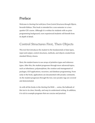 Preface
Welcome to Starting Out with Java: From Control Structures through Objects,
Seventh Edition. This book is intended for a one-semester or a two-
quarter CS1 course. Although it is written for students with no prior
programming background, even experienced students will benefit from
its depth of detail.
Control Structures First, Then Objects
This text first introduces the student to the fundamentals of data types,
input and output, control structures, methods, and objects created from
standard library classes.
Next, the student learns to use arrays of primitive types and reference
types. After this, the student progresses through more advanced topics,
such as inheritance, polymorphism, the creation and management of
packages, GUI applications, recursion, and database programming. From
early in the book, applications are documented with javadoc comments.
As the student progresses through the text, new javadoc tags are covered
and demonstrated.
As with all the books in the Starting Out With … series, the hallmark of
this text is its clear, friendly, and easy-to-understand writing. In addition,
it is rich in example programs that are concise and practical.
 