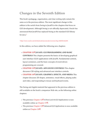Changes in the Seventh Edition
This book’s pedagogy, organization, and clear writing style remain the
same as in the previous edition. The most significant change in this
edition is the switch from Swing to JavaFX in the chapters that focus on
GUI development. Although Swing is not officially deprecated, Oracle has
announced that JavaFX has replaced Swing as the standard GUI library
for Java.
http://www.oracle.com/technetwork/java/javafx/overview/faq-1446554.html#6
In this edition, we have added the following new chapters:
CHAPTER 12 JAVAFX: GUI PROGRAMMING AND BASIC
CONTROLS This chapter presents the basics of developing graphical
user interface (GUI) applications with JavaFX. Fundamental controls,
layout containers, and the basic concepts of event-driven
programming are covered.
CHAPTER 13 JAVAFX: ADVANCED CONTROLS This chapter
discusses CSS styling and advanced user interface controls.
CHAPTER 14 JAVAFX: GRAPHICS, EFFECTS, AND MEDIA This
chapter discusses 2D shapes, animation, visual effects, playing audio
and video, and responding to mouse and keyboard events.
The Swing and Applet material that appeared in the previous edition is
still available on the book’s companion Web site, as the following online
chapters:
The previous Chapter 12 A First Look At GUI Applications is now
available online as Chapter 17 .
The previous Chapter 13 Advanced GUI Applications is now available
online as ­
Chapter 18 .
1
1







 