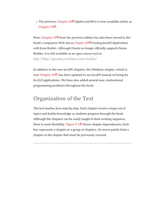 The previous Chapter 14 Applets and More is now available online as
Chapter 19 .
Note: Chapter 15 from the previous edition has also been moved to the
book’s companion Web site as Chapter 20 Creating JavaFX Applications
with Scene Builder. Although Oracle no longer officially supports Scene
Builder, it is still available as an open source tool at
http://http://gluonhq.com/labs/scene-builder/
In addition to the new JavaFX chapters, the Database chapter, which is
now Chapter 15 , has been updated to use JavaFX instead of Swing for
its GUI applications. We have also added several new, motivational
programming problems throughout the book.
Organization of the Text
The text teaches Java step-by-step. Each chapter covers a major set of
topics and builds knowledge as students progress through the book.
Although the chapters can be easily taught in their existing sequence,
there is some flexibility. Figure P-1 shows chapter dependencies. Each
box represents a chapter or a group of chapters. An arrow points from a
chapter to the chapter that must be previously covered.






 
