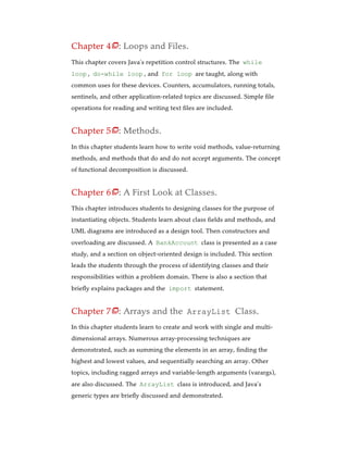 Chapter 4 : Loops and Files.
This chapter covers Java’s repetition control structures. The while
loop , do-while loop , and for loop are taught, along with
common uses for these devices. Counters, accumulators, running totals,
sentinels, and other application-related topics are discussed. Simple file
operations for reading and writing text files are included.
Chapter 5 : Methods.
In this chapter students learn how to write void methods, value-returning
methods, and methods that do and do not accept arguments. The concept
of functional decomposition is discussed.
Chapter 6 : A First Look at Classes.
This chapter introduces students to designing classes for the purpose of
instantiating objects. Students learn about class fields and methods, and
UML diagrams are introduced as a design tool. Then constructors and
overloading are discussed. A BankAccount class is presented as a case
study, and a section on object-oriented design is included. This section
leads the students through the process of identifying classes and their
responsibilities within a problem domain. There is also a section that
briefly explains packages and the import statement.
Chapter 7 : Arrays and the ArrayList Class.
In this chapter students learn to create and work with single and multi-
dimensional arrays. Numerous array-processing techniques are
demonstrated, such as summing the elements in an array, finding the
highest and lowest values, and sequentially searching an array. Other
topics, including ragged arrays and variable-length arguments (varargs),
are also discussed. The ArrayList class is introduced, and Java’s
generic types are briefly discussed and demonstrated.




 