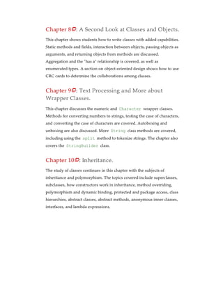 Chapter 8 : A Second Look at Classes and Objects.
This chapter shows students how to write classes with added capabilities.
Static methods and fields, interaction between objects, passing objects as
arguments, and returning objects from methods are discussed.
Aggregation and the “has a” relationship is covered, as well as
enumerated types. A section on object-oriented design shows how to use
CRC cards to determine the collaborations among classes.
Chapter 9 : Text Processing and More about
Wrapper Classes.
This chapter discusses the numeric and Character wrapper classes.
Methods for converting numbers to strings, testing the case of characters,
and converting the case of characters are covered. Autoboxing and
unboxing are also discussed. More String class methods are covered,
including using the split method to tokenize strings. The chapter also
covers the StringBuilder class.
Chapter 10 : Inheritance.
The study of classes continues in this chapter with the subjects of
inheritance and polymorphism. The topics covered include superclasses,
subclasses, how constructors work in inheritance, method overriding,
polymorphism and dynamic binding, protected and package access, class
hierarchies, abstract classes, abstract methods, anonymous inner classes,
interfaces, and lambda expressions.



 