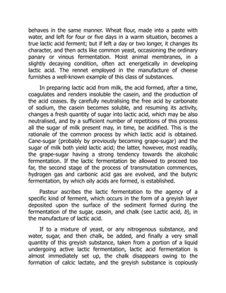 behaves in the same manner. Wheat flour, made into a paste with
water, and left for four or five days in a warm situation, becomes a
true lactic acid ferment; but if left a day or two longer, it changes its
character, and then acts like common yeast, occasioning the ordinary
panary or vinous fermentation. Moist animal membranes, in a
slightly decaying condition, often act energetically in developing
lactic acid. The rennet employed in the manufacture of cheese
furnishes a well-known example of this class of substances.
In preparing lactic acid from milk, the acid formed, after a time,
coagulates and renders insoluble the casein, and the production of
the acid ceases. By carefully neutralising the free acid by carbonate
of sodium, the casein becomes soluble, and resuming its activity,
changes a fresh quantity of sugar into lactic acid, which may be also
neutralised, and by a sufficient number of repetitions of this process
all the sugar of milk present may, in time, be acidified. This is the
rationale of the common process by which lactic acid is obtained.
Cane-sugar (probably by previously becoming grape-sugar) and the
sugar of milk both yield lactic acid; the latter, however, most readily,
the grape-sugar having a strong tendency towards the alcoholic
fermentation. If the lactic fermentation be allowed to proceed too
far, the second stage of the process of transmutation commences,
hydrogen gas and carbonic acid gas are evolved, and the butyric
fermentation, by which oily acids are formed, is established.
Pasteur ascribes the lactic fermentation to the agency of a
specific kind of ferment, which occurs in the form of a greyish layer
deposited upon the surface of the sediment formed during the
fermentation of the sugar, casein, and chalk (see Lactic acid, b), in
the manufacture of lactic acid.
If to a mixture of yeast, or any nitrogenous substance, and
water, sugar, and then chalk, be added, and finally a very small
quantity of this greyish substance, taken from a portion of a liquid
undergoing active lactic fermentation, lactic acid fermentation is
almost immediately set up, the chalk disappears owing to the
formation of calcic lactate, and the greyish substance is copiously
 