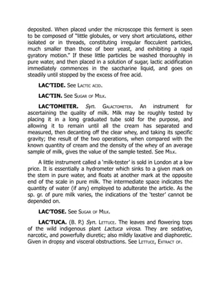 deposited. When placed under the microscope this ferment is seen
to be composed of “little globules, or very short articulations, either
isolated or in threads, constituting irregular flocculent particles,
much smaller than those of beer yeast, and exhibiting a rapid
gyratory motion.” If these little particles be washed thoroughly in
pure water, and then placed in a solution of sugar, lactic acidification
immediately commences in the saccharine liquid, and goes on
steadily until stopped by the excess of free acid.
LAC′TIDE. See Lactic acid.
LAC′TIN. See Sugar of Milk.
LAC′TOMETER. Syn. Galactometer. An instrument for
ascertaining the quality of milk. Milk may be roughly tested by
placing it in a long graduated tube sold for the purpose, and
allowing it to remain until all the cream has separated and
measured, then decanting off the clear whey, and taking its specific
gravity; the result of the two operations, when compared with the
known quantity of cream and the density of the whey of an average
sample of milk, gives the value of the sample tested. See Milk.
A little instrument called a ‘milk-tester’ is sold in London at a low
price. It is essentially a hydrometer which sinks to a given mark on
the stem in pure water, and floats at another mark at the opposite
end of the scale in pure milk. The intermediate space indicates the
quantity of water (if any) employed to adulterate the article. As the
sp. gr. of pure milk varies, the indications of the ‘tester’ cannot be
depended on.
LAC′TOSE. See Sugar of Milk.
LAC′TUCA. (B. P.) Syn. Lettuce. The leaves and flowering tops
of the wild indigenous plant Lactuca virosa. They are sedative,
narcotic, and powerfully diuretic; also mildly laxative and diaphoretic.
Given in dropsy and visceral obstructions. See Lettuce, Extract of.
 
