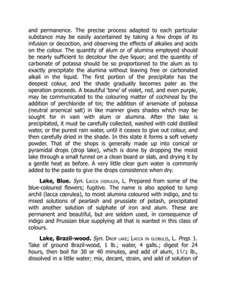 and permanence. The precise process adapted to each particular
substance may be easily ascertained by taking a few drops of its
infusion or decoction, and observing the effects of alkalies and acids
on the colour. The quantity of alum or of alumina employed should
be nearly sufficient to decolour the dye liquor; and the quantity of
carbonate of potassa should be so proportioned to the alum as to
exactly precipitate the alumina without leaving free or carbonated
alkali in the liquid. The first portion of the precipitate has the
deepest colour, and the shade gradually becomes paler as the
operation proceeds. A beautiful ‘tone’ of violet, red, and even purple,
may be communicated to the colouring matter of cochineal by the
addition of perchloride of tin; the addition of arseniate of potassa
(neutral arsenical salt) in like manner gives shades which may be
sought for in vain with alum or alumina. After the lake is
precipitated, it must be carefully collected, washed with cold distilled
water, or the purest rain water, until it ceases to give out colour, and
then carefully dried in the shade. In this state it forms a soft velvety
powder. That of the shops is generally made up into conical or
pyramidal drops (drop lake), which is done by dropping the moist
lake through a small funnel on a clean board or slab, and drying it by
a gentle heat as before. A very little clear gum water is commonly
added to the paste to give the drops consistence when dry.
Lake, Blue. Syn. Lacca cœrulea, L. Prepared from some of the
blue-coloured flowers; fugitive. The name is also applied to lump
archil (lacca cœrulea), to moist alumina coloured with indigo, and to
mixed solutions of pearlash and prussiate of potash, precipitated
with another solution of sulphate of iron and alum. These are
permanent and beautiful, but are seldom used, in consequence of
indigo and Prussian blue supplying all that is wanted in this class of
colours.
Lake, Brazil-wood. Syn. Drop lake; Lacca in globulis, L. Prep. 1.
Take of ground Brazil-wood, 1 lb.; water, 4 galls.; digest for 24
hours, then boil for 30 or 40 minutes, and add of alum, 11⁄2 lb.,
dissolved in a little water; mix, decant, strain, and add of solution of
 