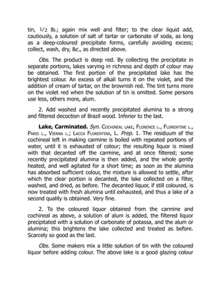 tin, 1⁄2 lb.; again mix well and filter; to the clear liquid add,
cautiously, a solution of salt of tartar or carbonate of soda, as long
as a deep-coloured precipitate forms, carefully avoiding excess;
collect, wash, dry, &c., as directed above.
Obs. The product is deep red. By collecting the precipitate in
separate portions, lakes varying in richness and depth of colour may
be obtained. The first portion of the precipitated lake has the
brightest colour. An excess of alkali turns it on the violet, and the
addition of cream of tartar, on the brownish red. The tint turns more
on the violet red when the solution of tin is omitted. Some persons
use less, others more, alum.
2. Add washed and recently precipitated alumina to a strong
and filtered decoction of Brazil wood. Inferior to the last.
Lake, Carminated. Syn. Cochineal lake, Florence l., Florentine l.,
Paris l., Vienna l.; Lacca Florentina, L. Prep. 1. The residuum of the
cochineal left in making carmine is boiled with repeated portions of
water, until it is exhausted of colour; the resulting liquor is mixed
with that decanted off the carmine, and at once filtered; some
recently precipitated alumina is then added, and the whole gently
heated, and well agitated for a short time; as soon as the alumina
has absorbed sufficient colour, the mixture is allowed to settle, after
which the clear portion is decanted, the lake collected on a filter,
washed, and dried, as before. The decanted liquor, if still coloured, is
now treated with fresh alumina until exhausted, and thus a lake of a
second quality is obtained. Very fine.
2. To the coloured liquor obtained from the carmine and
cochineal as above, a solution of alum is added, the filtered liquor
precipitated with a solution of carbonate of potassa, and the alum or
alumina; this brightens the lake collected and treated as before.
Scarcely so good as the last.
Obs. Some makers mix a little solution of tin with the coloured
liquor before adding colour. The above lake is a good glazing colour
 