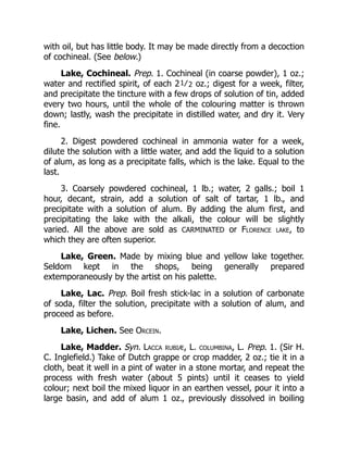 with oil, but has little body. It may be made directly from a decoction
of cochineal. (See below.)
Lake, Cochineal. Prep. 1. Cochineal (in coarse powder), 1 oz.;
water and rectified spirit, of each 21⁄2 oz.; digest for a week, filter,
and precipitate the tincture with a few drops of solution of tin, added
every two hours, until the whole of the colouring matter is thrown
down; lastly, wash the precipitate in distilled water, and dry it. Very
fine.
2. Digest powdered cochineal in ammonia water for a week,
dilute the solution with a little water, and add the liquid to a solution
of alum, as long as a precipitate falls, which is the lake. Equal to the
last.
3. Coarsely powdered cochineal, 1 lb.; water, 2 galls.; boil 1
hour, decant, strain, add a solution of salt of tartar, 1 lb., and
precipitate with a solution of alum. By adding the alum first, and
precipitating the lake with the alkali, the colour will be slightly
varied. All the above are sold as CARMINATED or Florence lake, to
which they are often superior.
Lake, Green. Made by mixing blue and yellow lake together.
Seldom kept in the shops, being generally prepared
extemporaneously by the artist on his palette.
Lake, Lac. Prep. Boil fresh stick-lac in a solution of carbonate
of soda, filter the solution, precipitate with a solution of alum, and
proceed as before.
Lake, Lichen. See Orcein.
Lake, Madder. Syn. Lacca rubiæ, L. columbina, L. Prep. 1. (Sir H.
C. Inglefield.) Take of Dutch grappe or crop madder, 2 oz.; tie it in a
cloth, beat it well in a pint of water in a stone mortar, and repeat the
process with fresh water (about 5 pints) until it ceases to yield
colour; next boil the mixed liquor in an earthen vessel, pour it into a
large basin, and add of alum 1 oz., previously dissolved in boiling
 