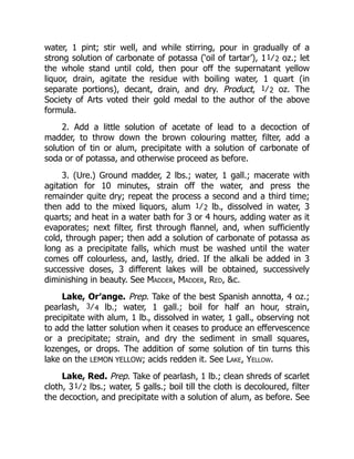 water, 1 pint; stir well, and while stirring, pour in gradually of a
strong solution of carbonate of potassa (‘oil of tartar’), 11⁄2 oz.; let
the whole stand until cold, then pour off the supernatant yellow
liquor, drain, agitate the residue with boiling water, 1 quart (in
separate portions), decant, drain, and dry. Product, 1⁄2 oz. The
Society of Arts voted their gold medal to the author of the above
formula.
2. Add a little solution of acetate of lead to a decoction of
madder, to throw down the brown colouring matter, filter, add a
solution of tin or alum, precipitate with a solution of carbonate of
soda or of potassa, and otherwise proceed as before.
3. (Ure.) Ground madder, 2 lbs.; water, 1 gall.; macerate with
agitation for 10 minutes, strain off the water, and press the
remainder quite dry; repeat the process a second and a third time;
then add to the mixed liquors, alum 1⁄2 lb., dissolved in water, 3
quarts; and heat in a water bath for 3 or 4 hours, adding water as it
evaporates; next filter, first through flannel, and, when sufficiently
cold, through paper; then add a solution of carbonate of potassa as
long as a precipitate falls, which must be washed until the water
comes off colourless, and, lastly, dried. If the alkali be added in 3
successive doses, 3 different lakes will be obtained, successively
diminishing in beauty. See Madder, Madder, Red, &c.
Lake, Or′ange. Prep. Take of the best Spanish annotta, 4 oz.;
pearlash, 3⁄4 lb.; water, 1 gall.; boil for half an hour, strain,
precipitate with alum, 1 lb., dissolved in water, 1 gall., observing not
to add the latter solution when it ceases to produce an effervescence
or a precipitate; strain, and dry the sediment in small squares,
lozenges, or drops. The addition of some solution of tin turns this
lake on the LEMON YELLOW; acids redden it. See Lake, Yellow.
Lake, Red. Prep. Take of pearlash, 1 lb.; clean shreds of scarlet
cloth, 31⁄2 lbs.; water, 5 galls.; boil till the cloth is decoloured, filter
the decoction, and precipitate with a solution of alum, as before. See
 