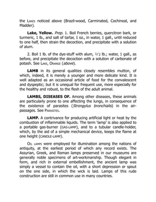the Lakes noticed above (Brazil-wood, Carminated, Cochineal, and
Madder).
Lake, Yellow. Prep. 1. Boil French berries, quercitron bark, or
turmeric, 1 lb., and salt of tartar, 1 oz., in water, 1 gall., until reduced
to one half, then strain the decoction, and precipitate with a solution
of alum.
2. Boil 1 lb. of the dye-stuff with alum, 1⁄2 lb.; water, 1 gall., as
before, and precipitate the decoction with a solution of carbonate of
potash. See Lake, Orange (above).
LAMB in its general qualities closely resembles mutton, of
which, indeed, it is merely a younger and more delicate kind. It is
well adapted as an occasional article of food for the convalescent
and dyspeptic; but it is unequal for frequent use, more especially for
the healthy and robust, to the flesh of the adult animal.
LAMBS, DISEASES OF. Among other diseases, these animals
are particularly prone to one affecting the lungs, in consequence of
the existence of parasites (Strongylus bronchialis) in the air-
passages. See Parasites.
LAMP. A contrivance for producing artificial light or heat by the
combustion of inflammable liquids. The term ‘lamp’ is also applied to
a portable gas-burner (GAS-LAMP), and to a tubular candle-holder,
which, by the aid of a simple mechanical device, keeps the flame at
one height (CANDLE-LAMP).
Oil lamps were employed for illumination among the nations of
antiquity, at the earliest period of which any record exists. The
Assyrian, Greek, and Roman lamps preserved in our museums are
generally noble specimens of art-workmanship. Though elegant in
form, and rich in external embellishment, the ancient lamp was
simply a vessel to contain the oil, with a short depression or spout
on the one side, in which the wick is laid. Lamps of this rude
construction are still in common use in many countries.
 