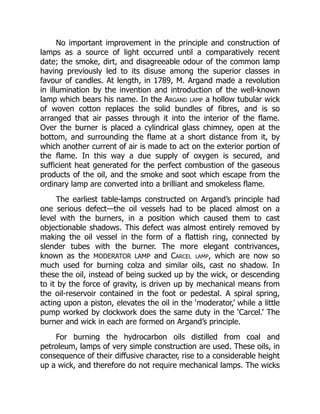No important improvement in the principle and construction of
lamps as a source of light occurred until a comparatively recent
date; the smoke, dirt, and disagreeable odour of the common lamp
having previously led to its disuse among the superior classes in
favour of candles. At length, in 1789, M. Argand made a revolution
in illumination by the invention and introduction of the well-known
lamp which bears his name. In the Argand lamp a hollow tubular wick
of woven cotton replaces the solid bundles of fibres, and is so
arranged that air passes through it into the interior of the flame.
Over the burner is placed a cylindrical glass chimney, open at the
bottom, and surrounding the flame at a short distance from it, by
which another current of air is made to act on the exterior portion of
the flame. In this way a due supply of oxygen is secured, and
sufficient heat generated for the perfect combustion of the gaseous
products of the oil, and the smoke and soot which escape from the
ordinary lamp are converted into a brilliant and smokeless flame.
The earliest table-lamps constructed on Argand’s principle had
one serious defect—the oil vessels had to be placed almost on a
level with the burners, in a position which caused them to cast
objectionable shadows. This defect was almost entirely removed by
making the oil vessel in the form of a flattish ring, connected by
slender tubes with the burner. The more elegant contrivances,
known as the MODERATOR LAMP and Carcel lamp, which are now so
much used for burning colza and similar oils, cast no shadow. In
these the oil, instead of being sucked up by the wick, or descending
to it by the force of gravity, is driven up by mechanical means from
the oil-reservoir contained in the foot or pedestal. A spiral spring,
acting upon a piston, elevates the oil in the ‘moderator,’ while a little
pump worked by clockwork does the same duty in the ‘Carcel.’ The
burner and wick in each are formed on Argand’s principle.
For burning the hydrocarbon oils distilled from coal and
petroleum, lamps of very simple construction are used. These oils, in
consequence of their diffusive character, rise to a considerable height
up a wick, and therefore do not require mechanical lamps. The wicks
 