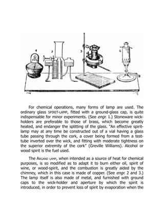 For chemical operations, many forms of lamp are used. The
ordinary glass SPIRIT-LAMP, fitted with a ground-glass cap, is quite
indispensable for minor experiments. (See engr. 1.) Stoneware wick-
holders are preferable to those of brass, which become greatly
heated, and endanger the splitting of the glass. “An effective spirit-
lamp may at any time be constructed out of a vial having a glass
tube passing through the cork, a cover being formed from a test-
tube inverted over the wick, and fitting with moderate tightness on
the superior extremity of the cork” (Greville Williams). Alcohol or
wood spirit is the fuel used.
The Argand lamp, when intended as a source of heat for chemical
purposes, is so modified as to adapt it to burn either oil, spirit of
wine, or wood-spirit, and the combustion is greatly aided by the
chimney, which in this case is made of copper. (See engr. 2 and 3.)
The lamp itself is also made of metal, and furnished with ground
caps to the wick-holder and aperture by which the spirit is
introduced, in order to prevent loss of spirit by evaporation when the
 